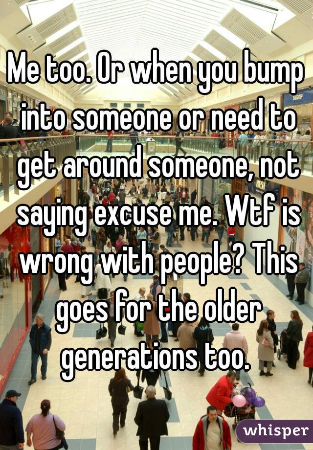 Me too. Or when you bump into someone or need to get around someone, not saying excuse me. Wtf is wrong with people? This goes for the older generations too. 