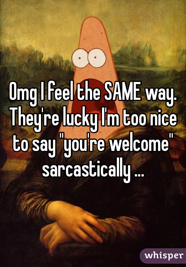 Omg I feel the SAME way. They're lucky I'm too nice to say "you're welcome" sarcastically ...
