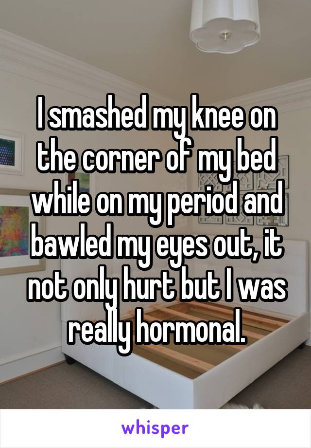 I smashed my knee on the corner of my bed while on my period and bawled my eyes out, it not only hurt but I was really hormonal.