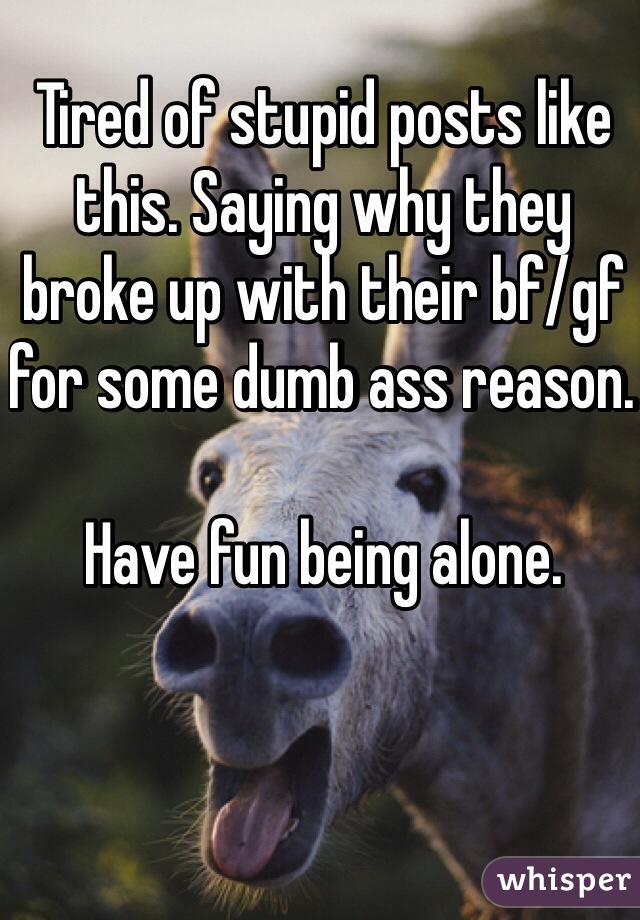 Tired of stupid posts like this. Saying why they broke up with their bf/gf for some dumb ass reason.  

Have fun being alone. 