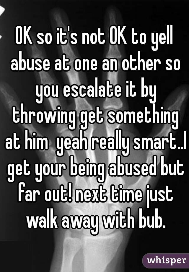 OK so it's not OK to yell abuse at one an other so you escalate it by throwing get something at him  yeah really smart..I get your being abused but far out! next time just walk away with bub.