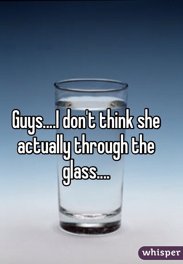 Guys....I don't think she actually through the glass....