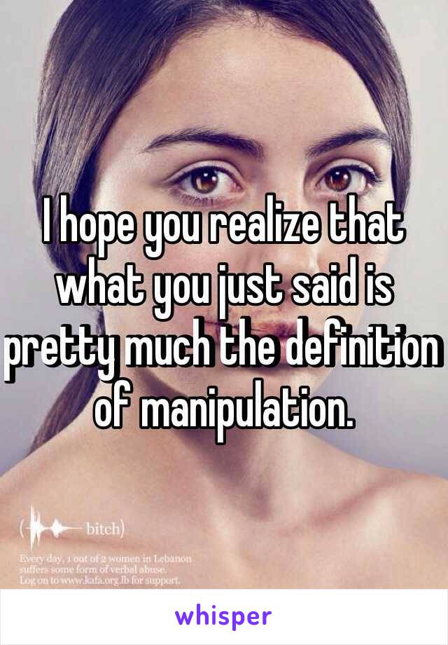 I hope you realize that what you just said is pretty much the definition of manipulation. 