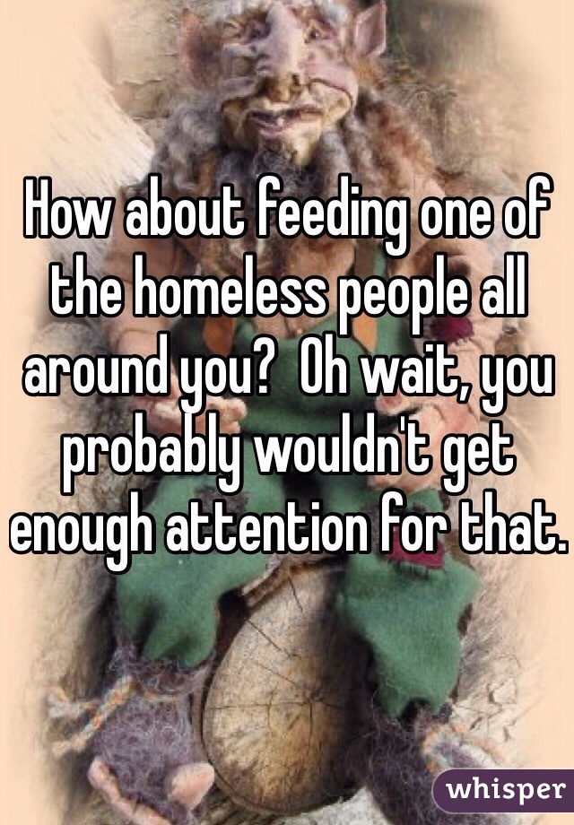 How about feeding one of the homeless people all around you?  Oh wait, you probably wouldn't get enough attention for that. 