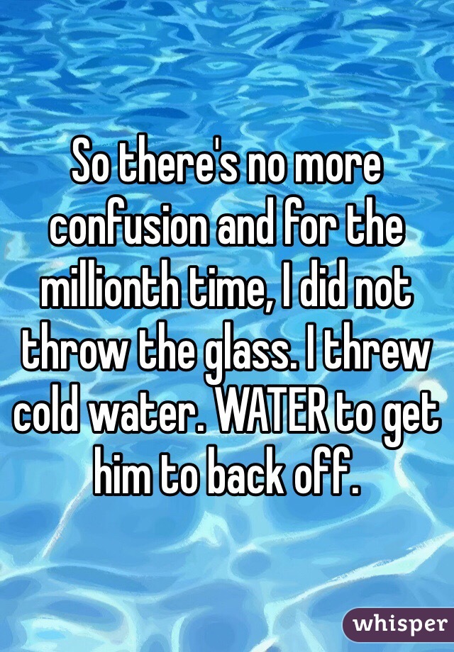 So there's no more confusion and for the millionth time, I did not throw the glass. I threw cold water. WATER to get him to back off. 