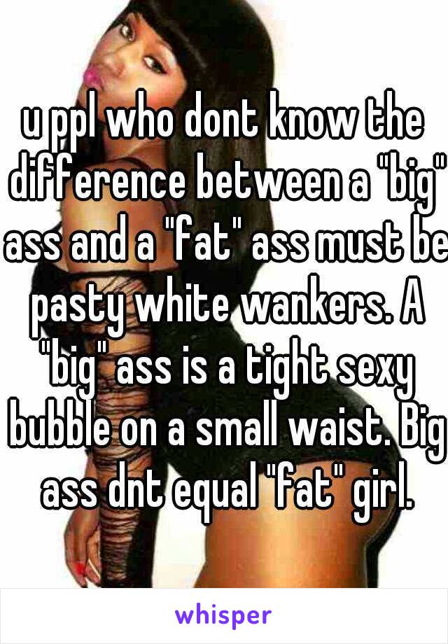 u ppl who dont know the difference between a "big" ass and a "fat" ass must be pasty white wankers. A "big" ass is a tight sexy bubble on a small waist. Big ass dnt equal "fat" girl.