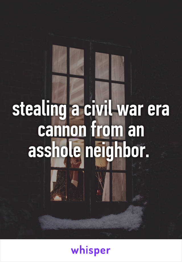 stealing a civil war era cannon from an asshole neighbor. 