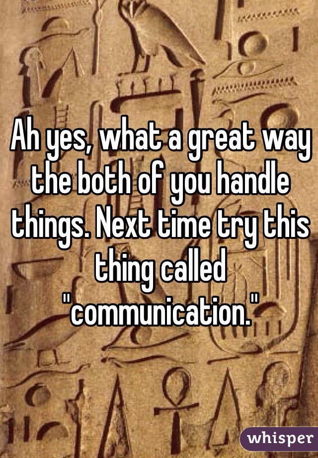 Ah yes, what a great way the both of you handle things. Next time try this thing called "communication."