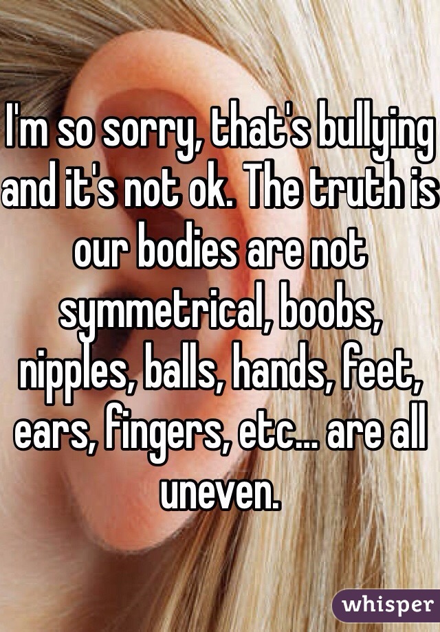 I'm so sorry, that's bullying and it's not ok. The truth is our bodies are not symmetrical, boobs, nipples, balls, hands, feet, ears, fingers, etc… are all uneven.