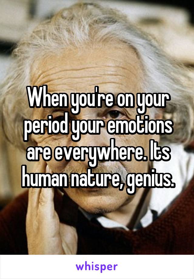 When you're on your period your emotions are everywhere. Its human nature, genius.