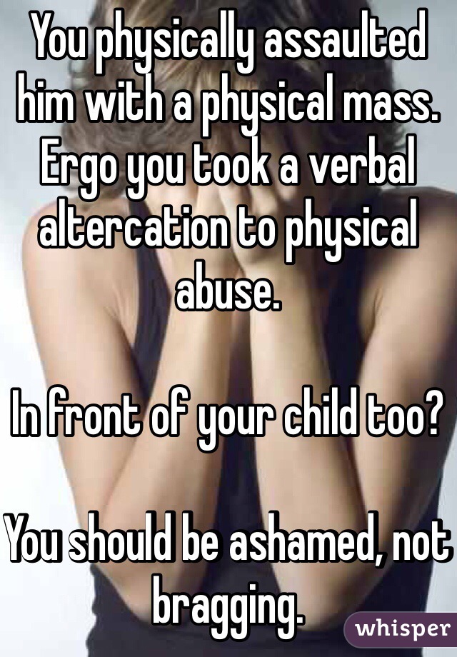 You physically assaulted him with a physical mass.  Ergo you took a verbal altercation to physical abuse.

In front of your child too?

You should be ashamed, not bragging.
