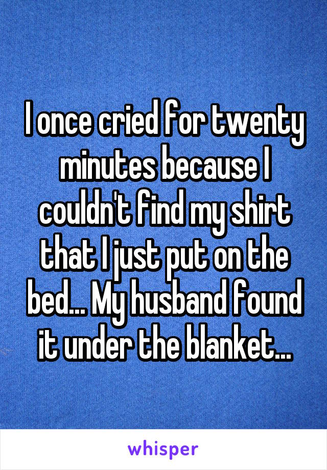 I once cried for twenty minutes because I couldn't find my shirt that I just put on the bed... My husband found it under the blanket...