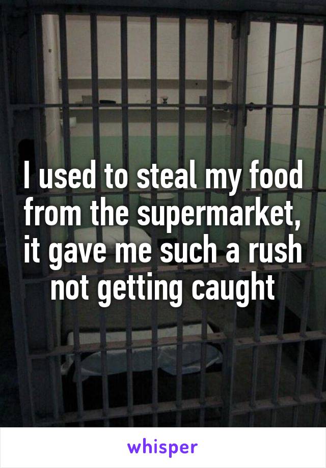 I used to steal my food from the supermarket, it gave me such a rush not getting caught
