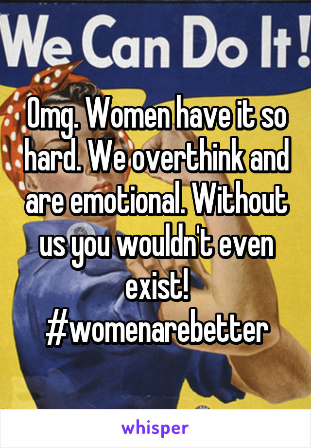 Omg. Women have it so hard. We overthink and are emotional. Without us you wouldn't even exist! #womenarebetter