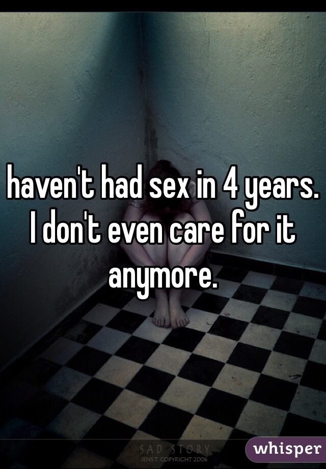 haven't had sex in 4 years. I don't even care for it anymore. 