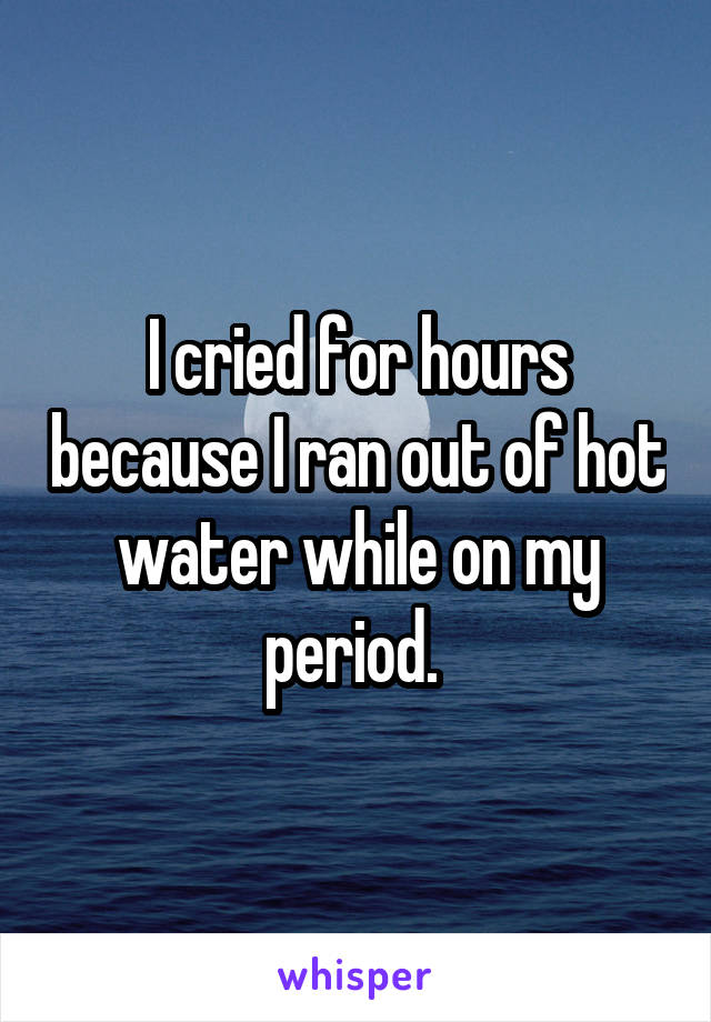 I cried for hours because I ran out of hot water while on my period. 