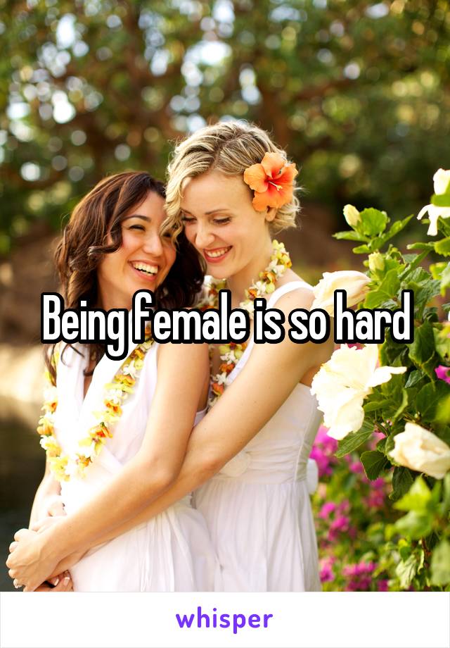 Being female is so hard