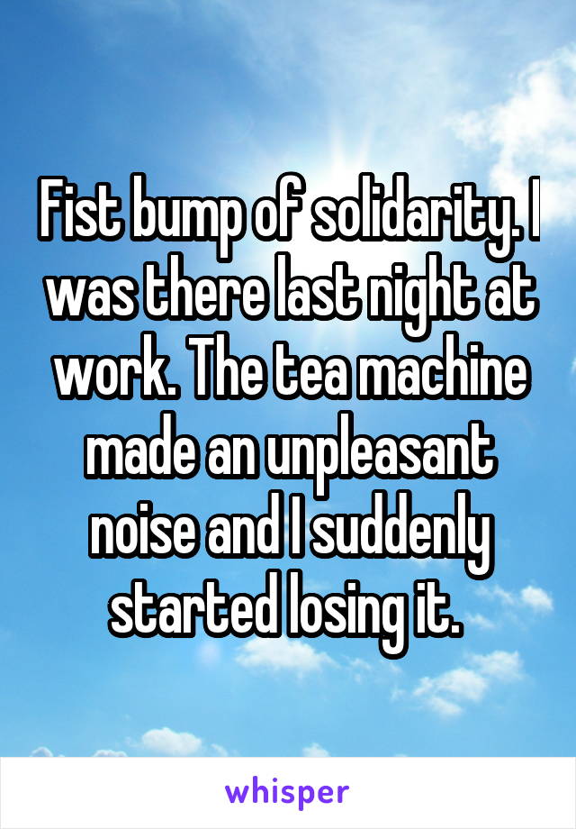 Fist bump of solidarity. I was there last night at work. The tea machine made an unpleasant noise and I suddenly started losing it. 