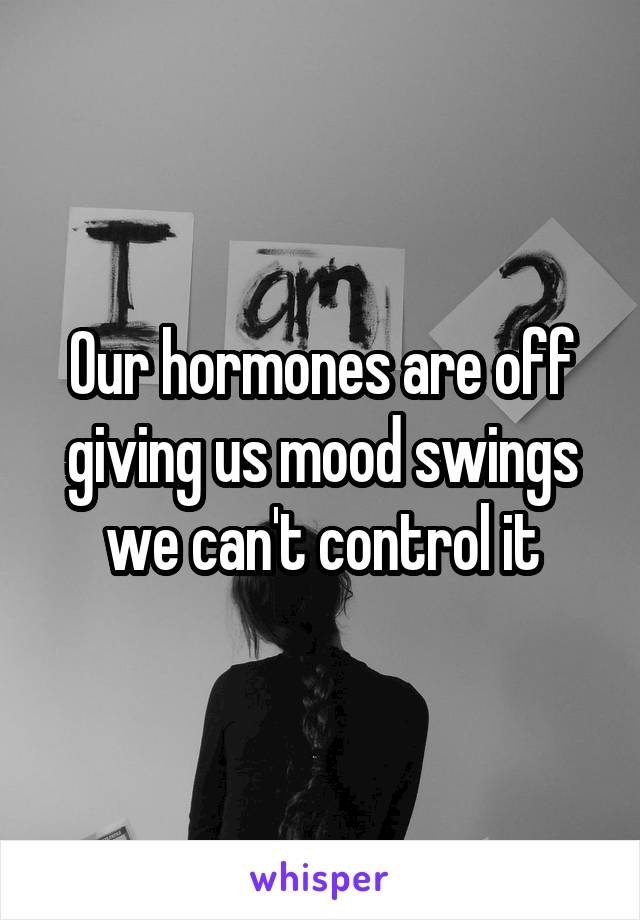 Our hormones are off giving us mood swings we can't control it