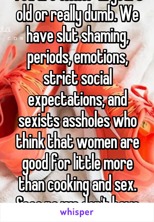 You are either 12 years old or really dumb. We have slut shaming, periods, emotions, strict social expectations, and sexists assholes who think that women are good for little more than cooking and sex. Sooo no we don't have it easy. 