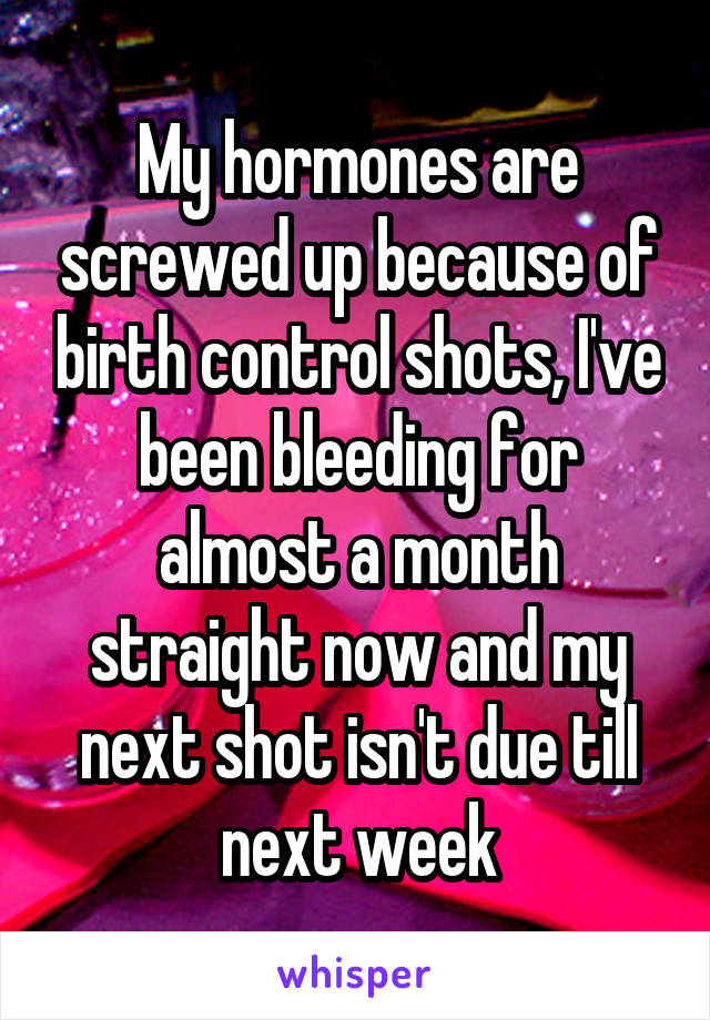 My hormones are screwed up because of birth control shots, I've been bleeding for almost a month straight now and my next shot isn't due till next week