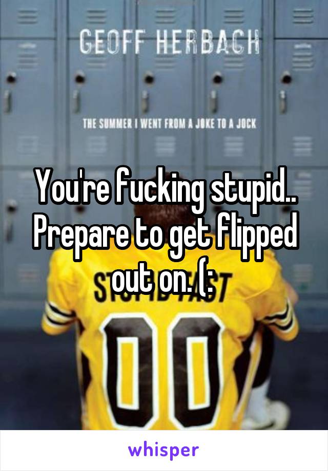 You're fucking stupid.. Prepare to get flipped out on. (: 