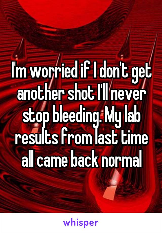 I'm worried if I don't get another shot I'll never stop bleeding. My lab results from last time all came back normal