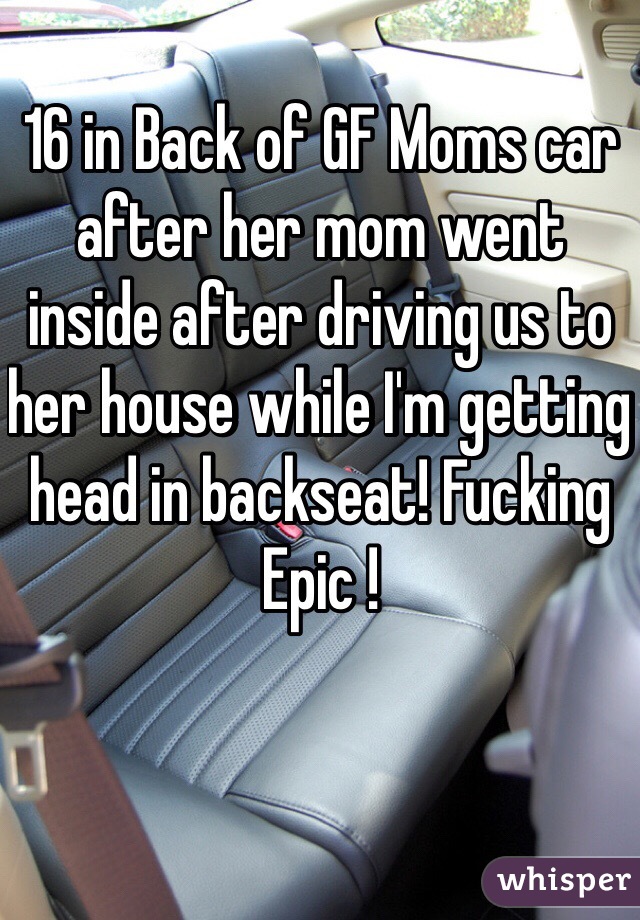 16 in Back of GF Moms car after her mom went inside after driving us to her house while I'm getting head in backseat! Fucking Epic !