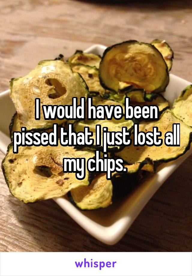 I would have been pissed that I just lost all my chips. 