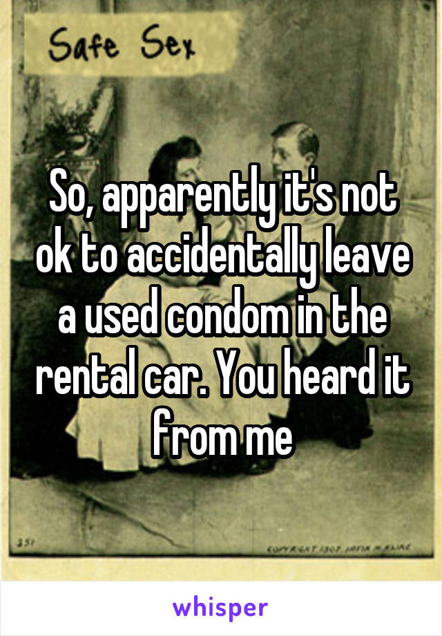 So, apparently it's not ok to accidentally leave a used condom in the rental car. You heard it from me