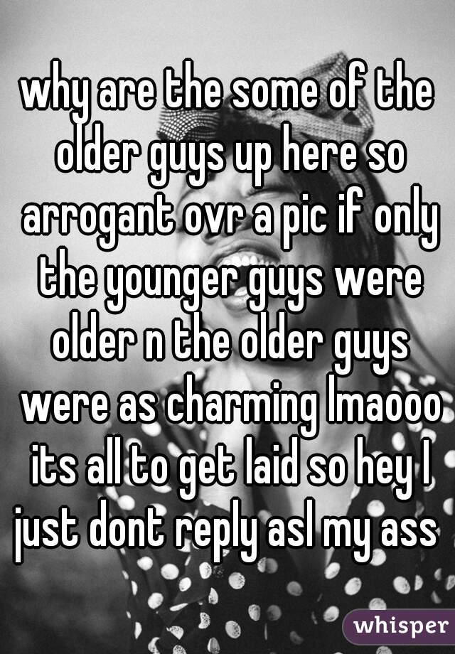 why are the some of the older guys up here so arrogant ovr a pic if only the younger guys were older n the older guys were as charming lmaooo its all to get laid so hey I just dont reply asl my ass 
