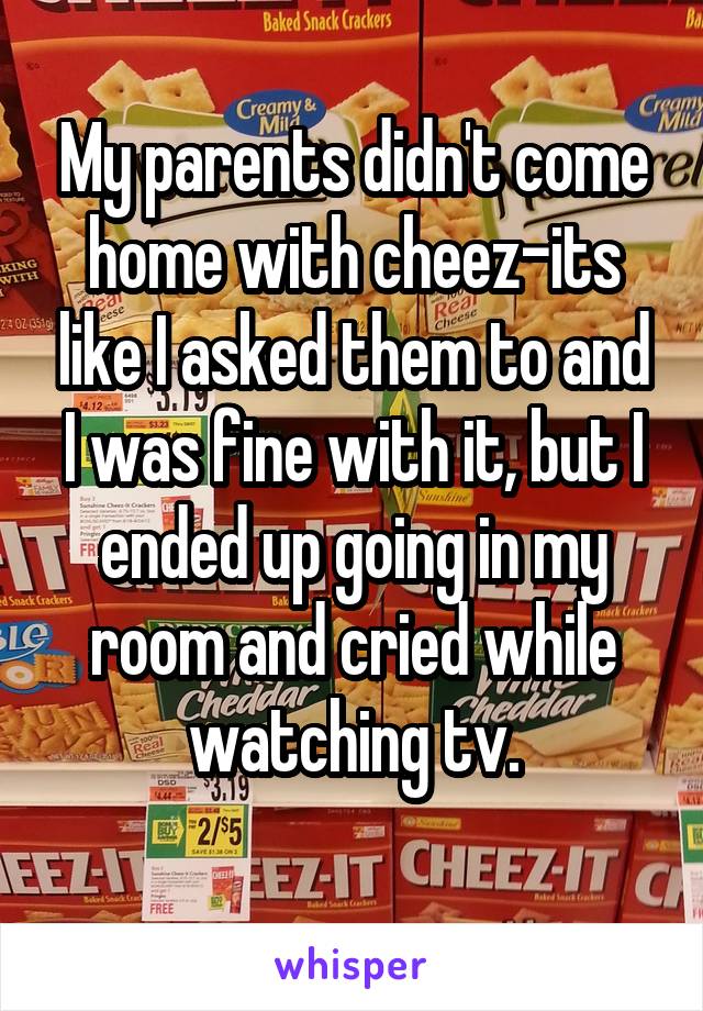 My parents didn't come home with cheez-its like I asked them to and I was fine with it, but I ended up going in my room and cried while watching tv.
