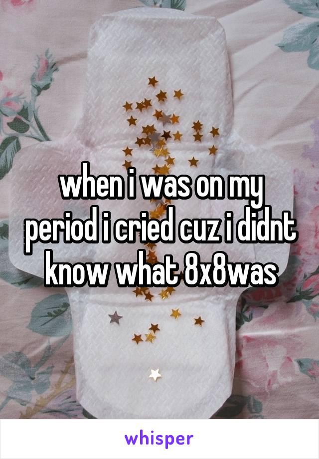 when i was on my period i cried cuz i didnt know what 8x8was