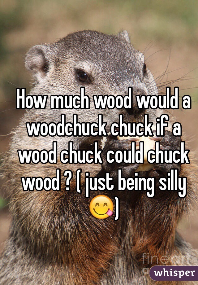 How much wood would a woodchuck chuck if a wood chuck could chuck wood ? ( just being silly 😋)