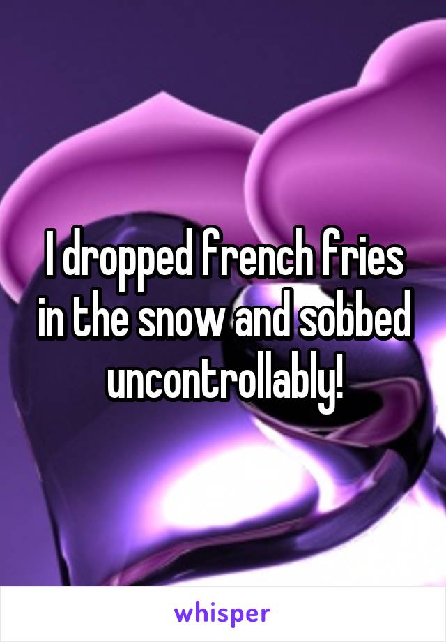 I dropped french fries in the snow and sobbed uncontrollably!