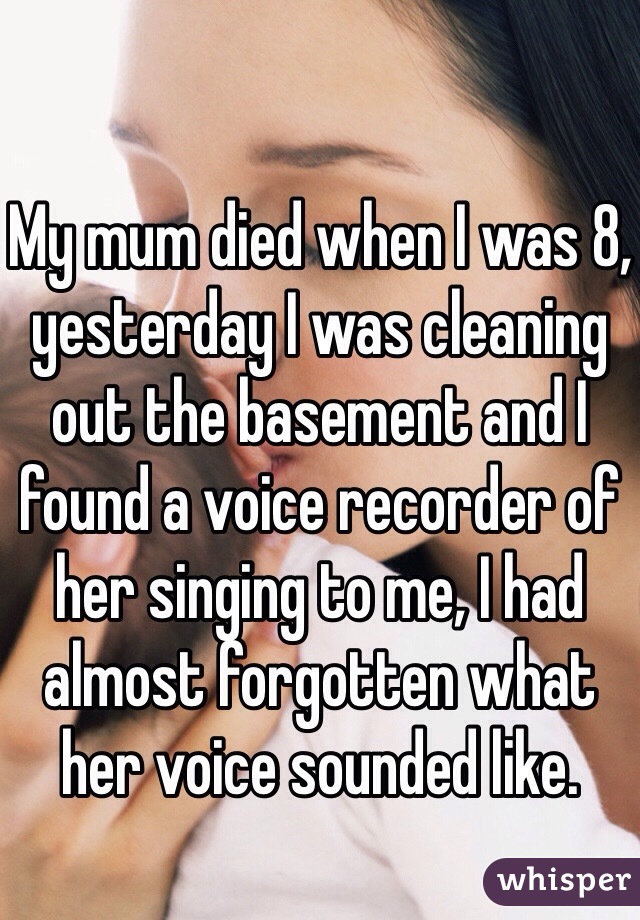 My mum died when I was 8, yesterday I was cleaning out the basement and I found a voice recorder of her singing to me, I had almost forgotten what her voice sounded like. 