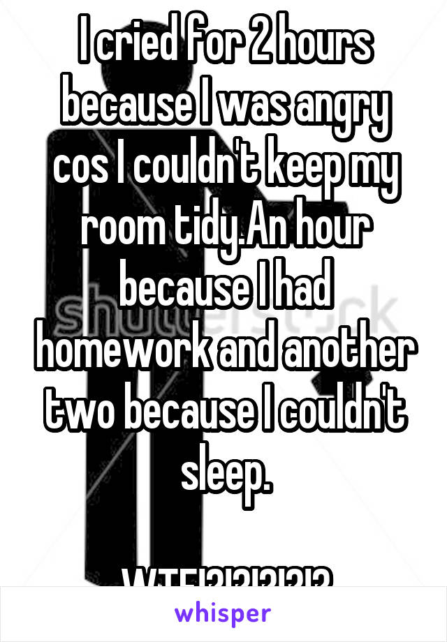 I cried for 2 hours because I was angry cos I couldn't keep my room tidy.An hour because I had homework and another two because I couldn't sleep.
                         WTF!?!?!?!?!?