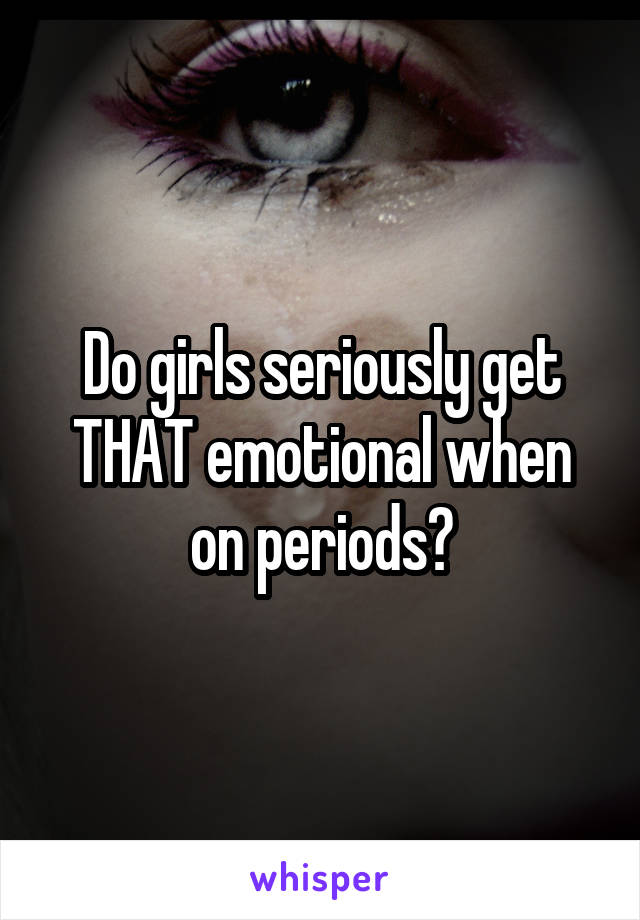 Do girls seriously get THAT emotional when on periods?