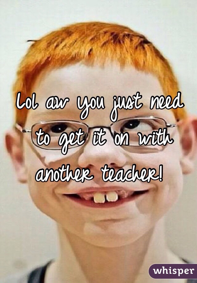 Lol aw you just need
 to get it on with another teacher!