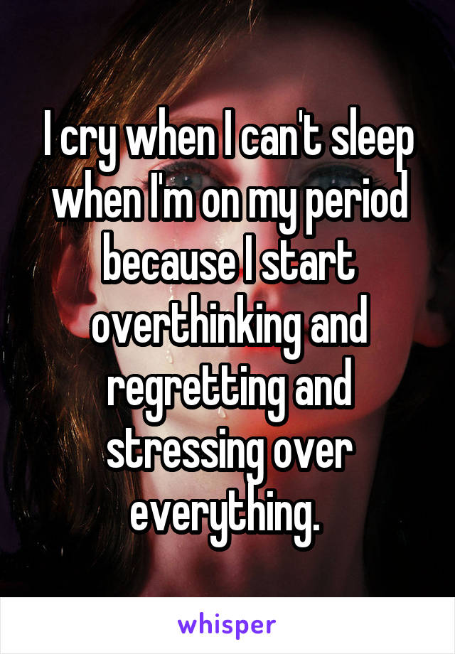 I cry when I can't sleep when I'm on my period because I start overthinking and regretting and stressing over everything. 