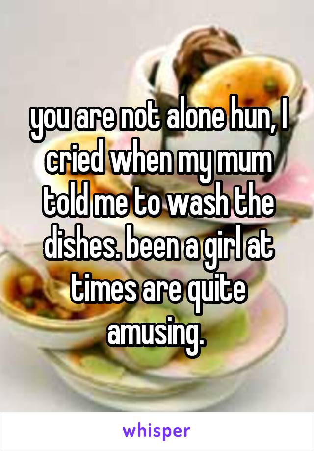 you are not alone hun, I cried when my mum told me to wash the dishes. been a girl at times are quite amusing. 