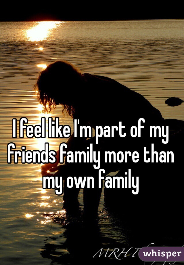I feel like I'm part of my friends family more than my own family