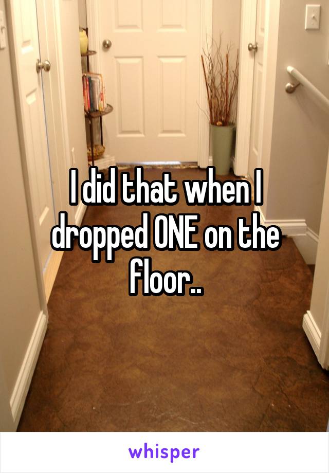 I did that when I dropped ONE on the floor..