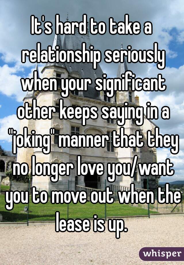 It's hard to take a relationship seriously when your significant other keeps saying in a "joking" manner that they no longer love you/want you to move out when the lease is up. 