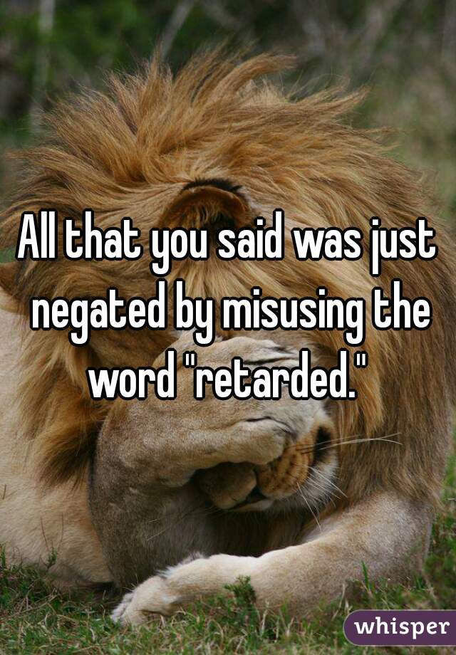 All that you said was just negated by misusing the word "retarded." 