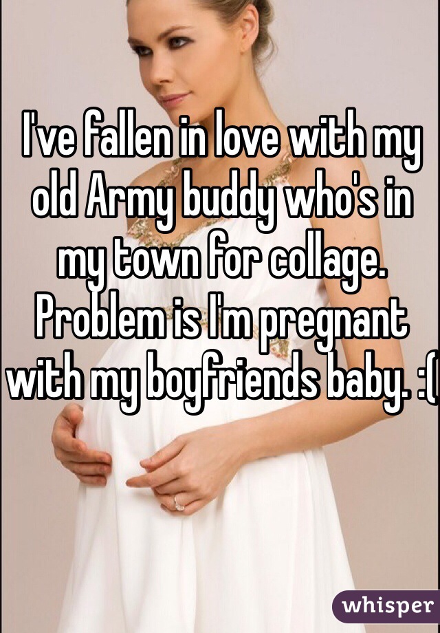 I've fallen in love with my old Army buddy who's in my town for collage. Problem is I'm pregnant with my boyfriends baby. :( 