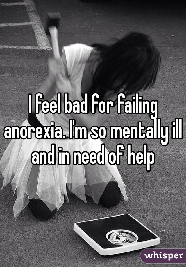 I feel bad for failing anorexia. I'm so mentally ill and in need of help