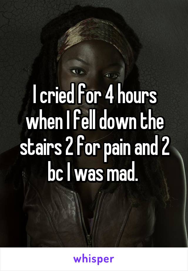 I cried for 4 hours when I fell down the stairs 2 for pain and 2 bc I was mad. 