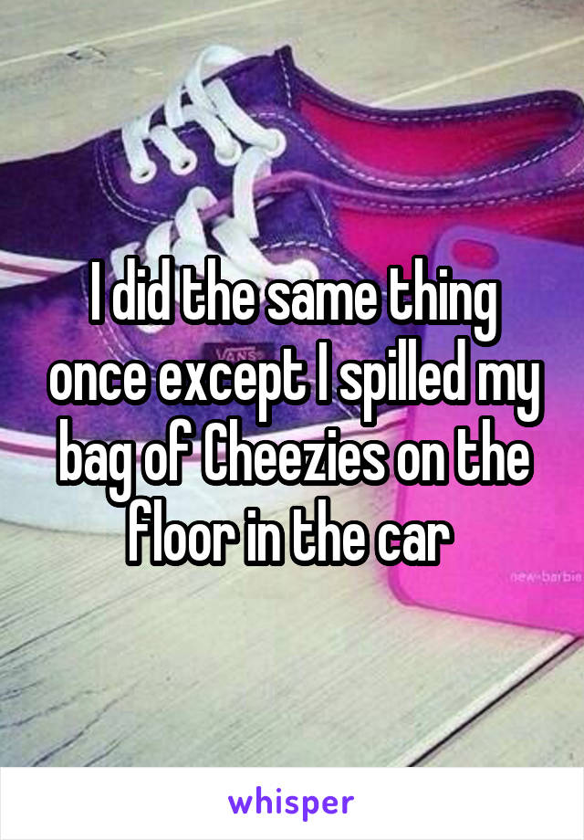 I did the same thing once except I spilled my bag of Cheezies on the floor in the car 