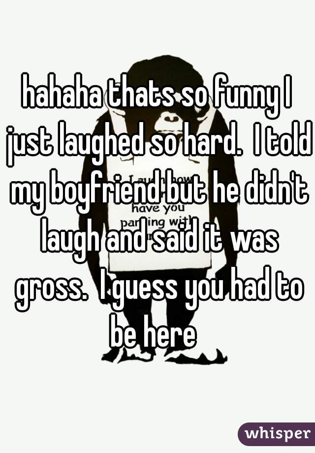 hahaha thats so funny I just laughed so hard.  I told my boyfriend but he didn't laugh and said it was gross.  I guess you had to be here  